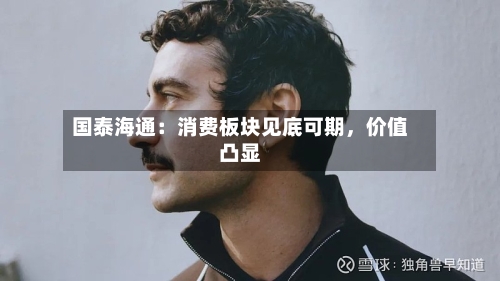 国泰海通：消费板块见底可期	，价值凸显-第2张图片
