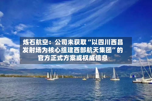 炼石航空：公司未获取“以四川西昌发射场为核心组建西部航天集团”的官方正式方案或权威信息-第3张图片