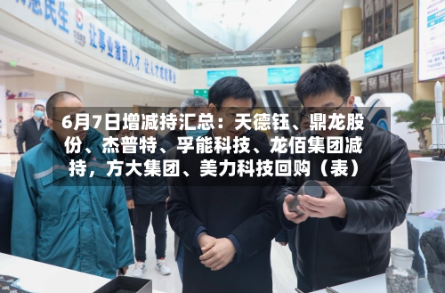 6月7日增减持汇总：天德钰、鼎龙股份	、杰普特、孚能科技、龙佰集团减持，方大集团	、美力科技回购（表）-第2张图片