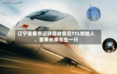辽宁省委书记许昆林会见TCL创始人、董事长李东生一行-第2张图片