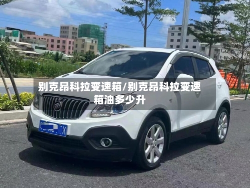 别克昂科拉变速箱/别克昂科拉变速箱油多少升-第3张图片