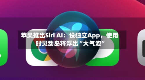 苹果推出Siri AI：设独立App	，使用时灵动岛将浮出“大气泡	”-第2张图片