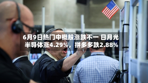 6月9日热门中概股涨跌不一 日月光半导体涨4.29%	，拼多多跌2.88%-第3张图片