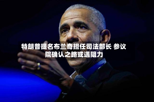 特朗普提名布兰奇担任司法部长 参议院确认之路或遇阻力-第2张图片