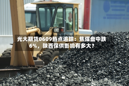 光大期货0609热点追踪：焦煤盘中跌6%	，陕西保供影响有多大？-第2张图片