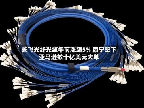 长飞光纤光缆午前涨超5% 康宁签下亚马逊数十亿美元大单