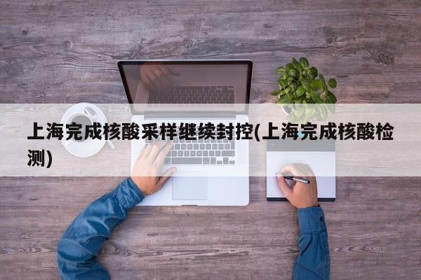 上海完成核酸采样继续封控(上海完成核酸检测)