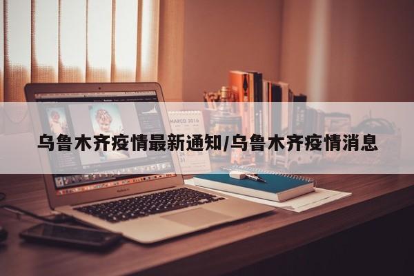 乌鲁木齐疫情最新通知/乌鲁木齐疫情消息