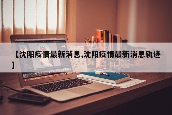 【沈阳疫情最新消息,沈阳疫情最新消息轨迹】