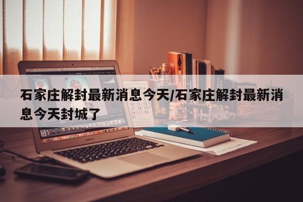石家庄解封最新消息今天/石家庄解封最新消息今天封城了