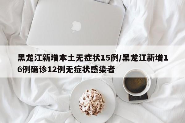 黑龙江新增本土无症状15例/黑龙江新增16例确诊12例无症状感染者