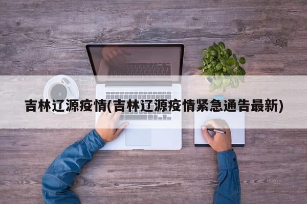 吉林辽源疫情(吉林辽源疫情紧急通告最新)