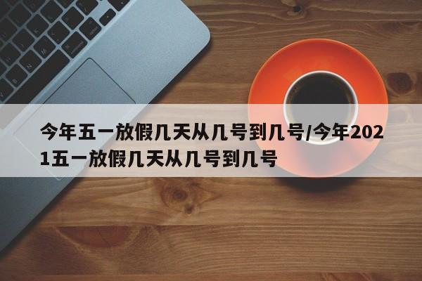 今年五一放假几天从几号到几号/今年2021五一放假几天从几号到几号