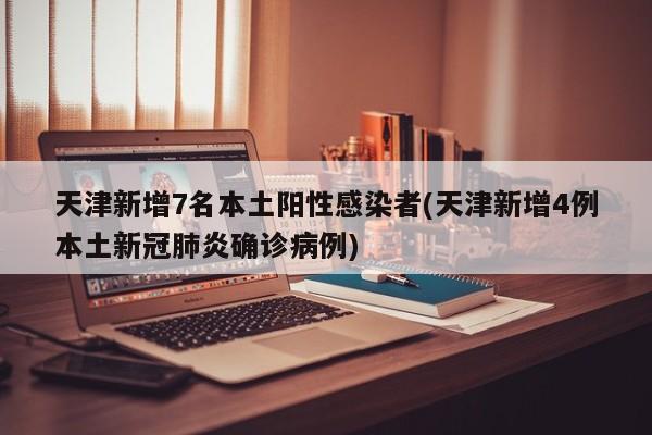 天津新增7名本土阳性感染者(天津新增4例本土新冠肺炎确诊病例)