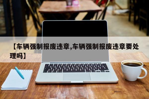 【车辆强制报废违章,车辆强制报废违章要处理吗】