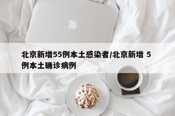 北京新增55例本土感染者/北京新增 5 例本土确诊病例