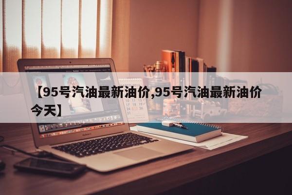 【95号汽油最新油价,95号汽油最新油价今天】
