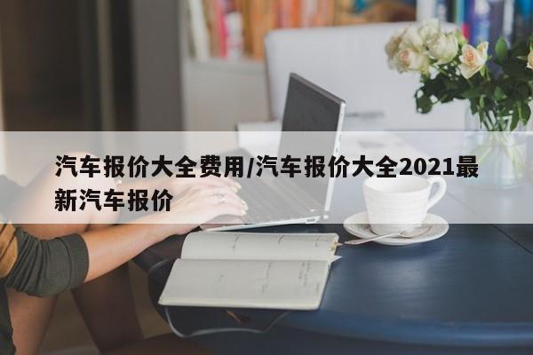 汽车报价大全费用/汽车报价大全2021最新汽车报价