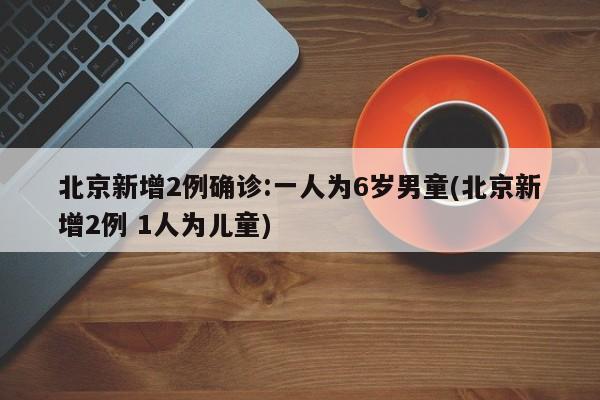 北京新增2例确诊:一人为6岁男童(北京新增2例 1人为儿童)