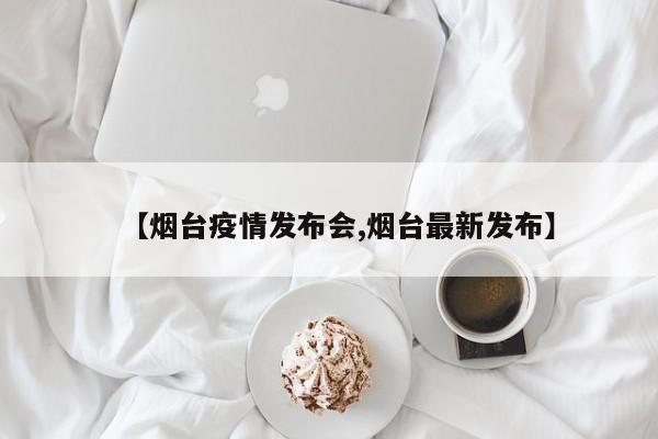 【烟台疫情发布会,烟台最新发布】