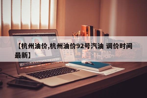 【杭州油价,杭州油价92号汽油 调价时间最新】