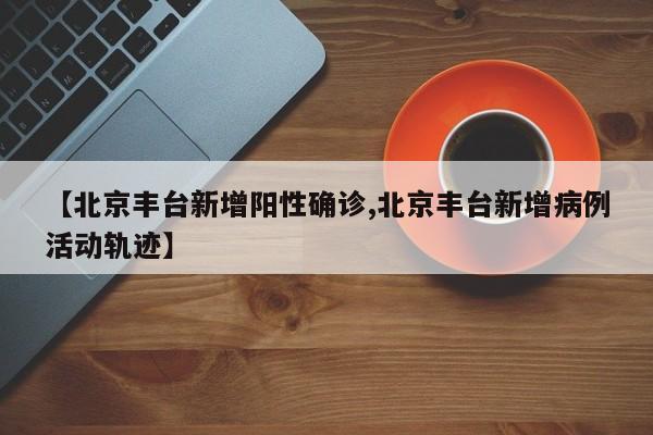 【北京丰台新增阳性确诊,北京丰台新增病例活动轨迹】