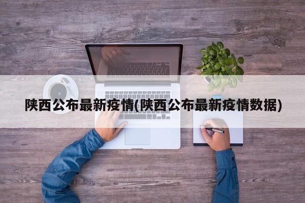 陕西公布最新疫情(陕西公布最新疫情数据)