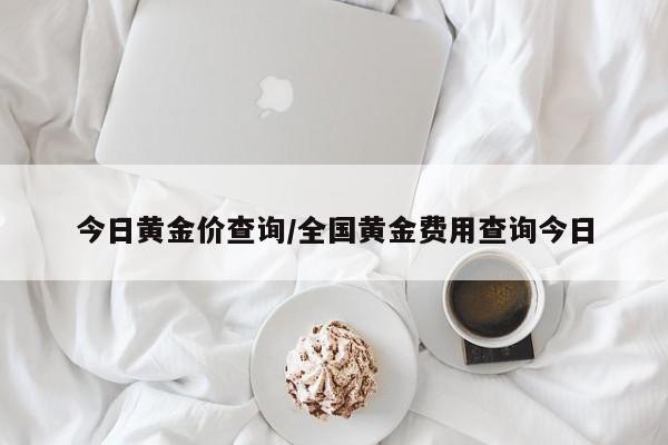 今日黄金价查询/全国黄金费用查询今日