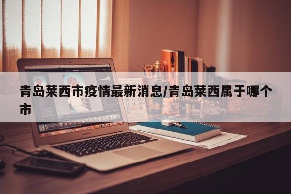青岛莱西市疫情最新消息/青岛莱西属于哪个市