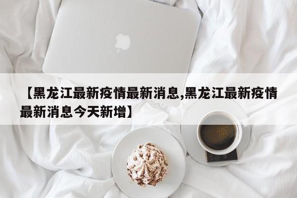 【黑龙江最新疫情最新消息,黑龙江最新疫情最新消息今天新增】