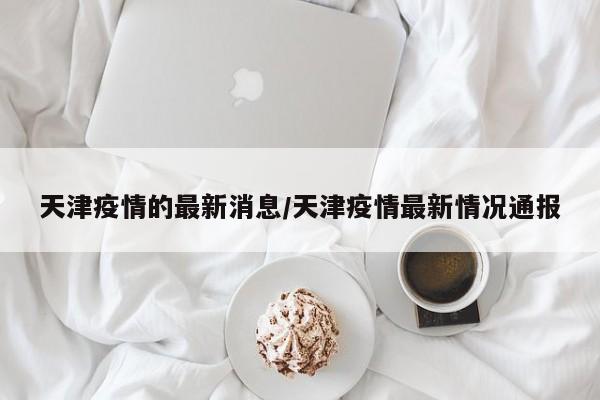 天津疫情的最新消息/天津疫情最新情况通报