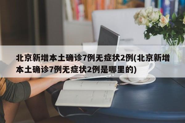 北京新增本土确诊7例无症状2例(北京新增本土确诊7例无症状2例是哪里的)