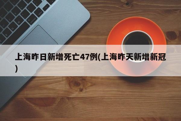 上海昨日新增死亡47例(上海昨天新增新冠)