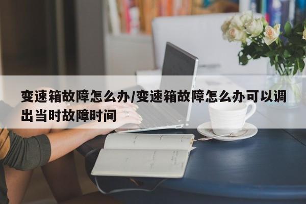 变速箱故障怎么办/变速箱故障怎么办可以调出当时故障时间