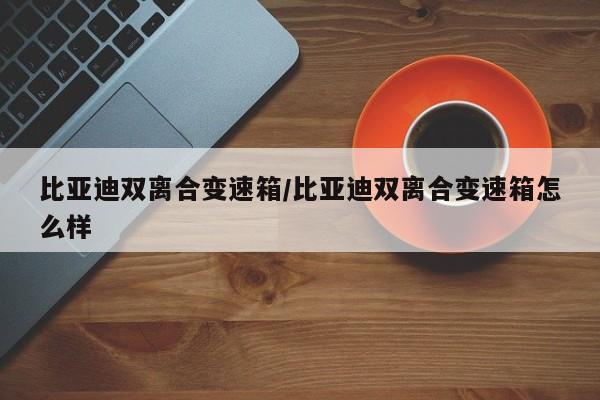 比亚迪双离合变速箱/比亚迪双离合变速箱怎么样