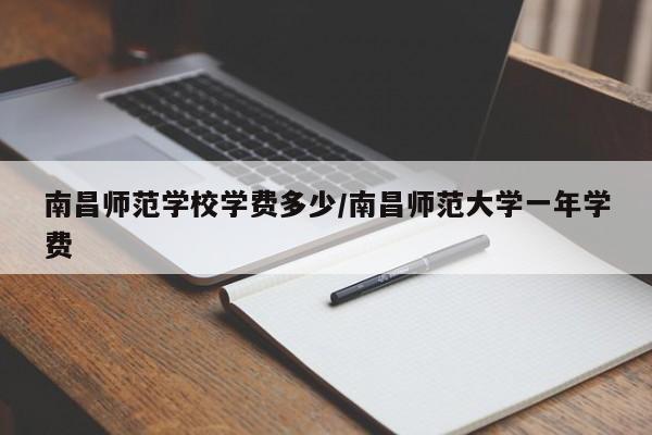 南昌师范学校学费多少/南昌师范大学一年学费