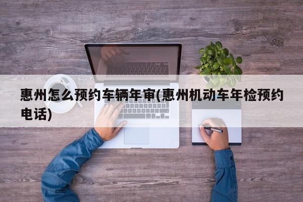 惠州怎么预约车辆年审(惠州机动车年检预约电话)