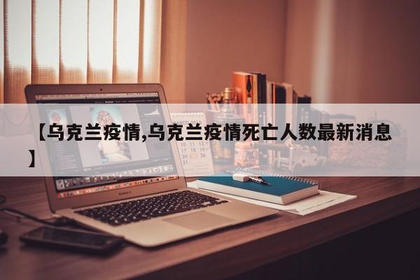 【乌克兰疫情,乌克兰疫情死亡人数最新消息】