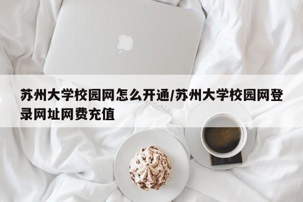 苏州大学校园网怎么开通/苏州大学校园网登录网址网费充值