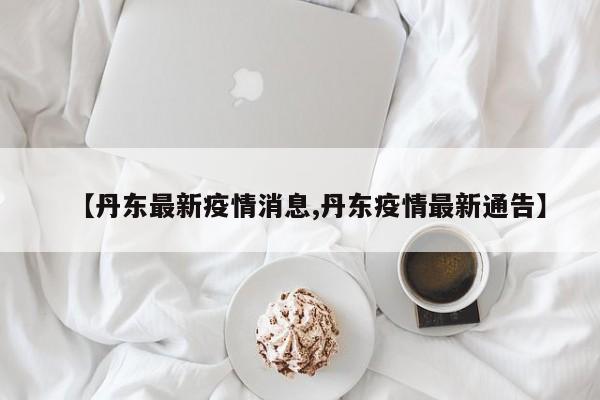 【丹东最新疫情消息,丹东疫情最新通告】