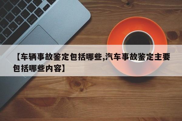 【车辆事故鉴定包括哪些,汽车事故鉴定主要包括哪些内容】