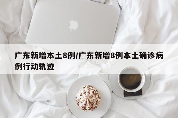 广东新增本土8例/广东新增8例本土确诊病例行动轨迹