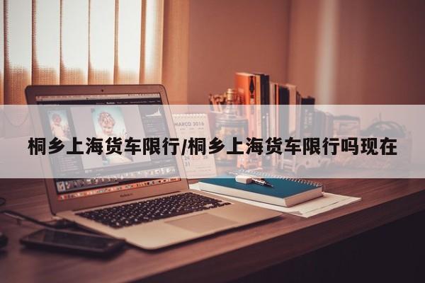 桐乡上海货车限行/桐乡上海货车限行吗现在