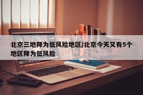 北京三地降为低风险地区/北京今天又有5个地区降为低风险