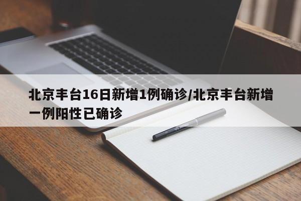 北京丰台16日新增1例确诊/北京丰台新增一例阳性已确诊