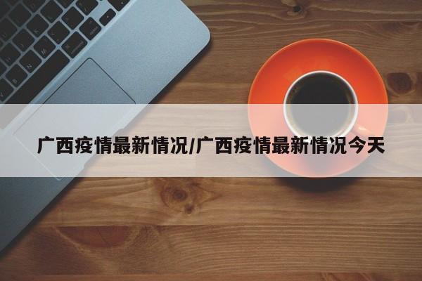 广西疫情最新情况/广西疫情最新情况今天