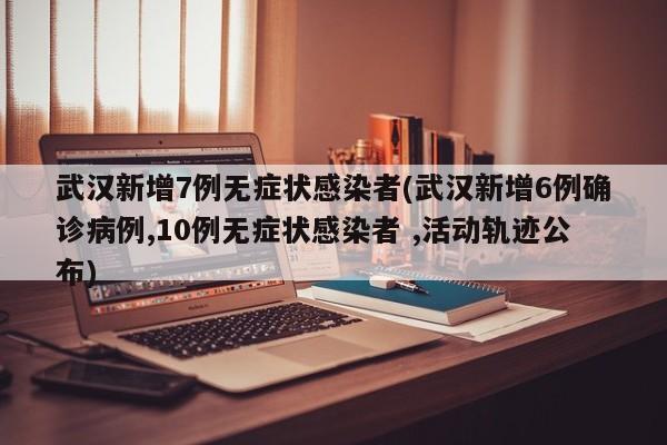 武汉新增7例无症状感染者(武汉新增6例确诊病例,10例无症状感染者 ,活动轨迹公布)