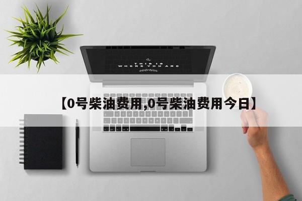 【0号柴油费用,0号柴油费用今日】