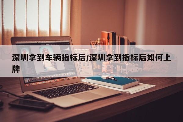 深圳拿到车辆指标后/深圳拿到指标后如何上牌