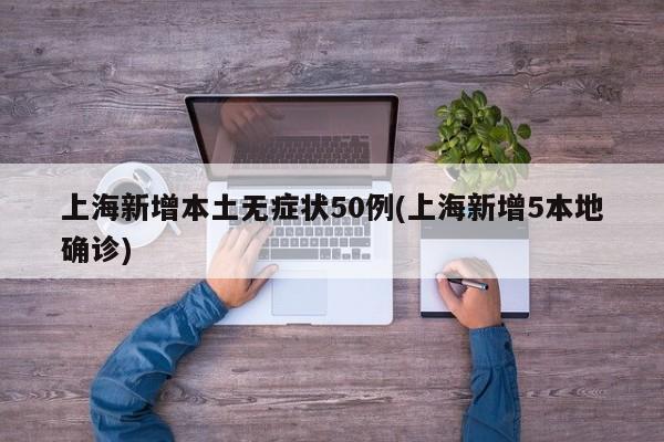 上海新增本土无症状50例(上海新增5本地确诊)